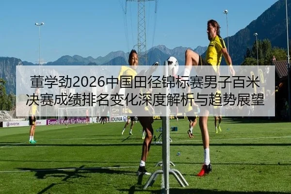董学劲2026中国田径锦标赛男子百米决赛成绩排名变化深度解析与趋势展望